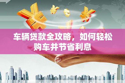 迎泽车辆贷款全攻略，如何轻松购车并节省利息