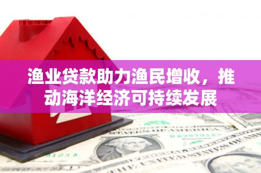 迎泽渔业贷款助力渔民增收，推动海洋经济可持续发展