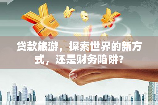 迎泽贷款旅游，探索世界的新方式，还是财务陷阱？
